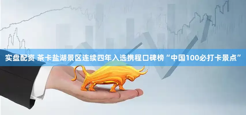 实盘配资 茶卡盐湖景区连续四年入选携程口碑榜“中国100必打卡景点”