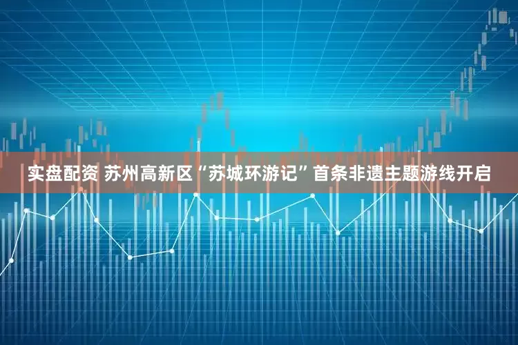 实盘配资 苏州高新区“苏城环游记”首条非遗主题游线开启