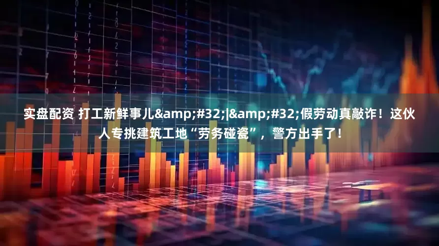实盘配资 打工新鲜事儿&#32;|&#32;假劳动真敲诈！这伙人专挑建筑工地“劳务碰瓷”，警方出手了！