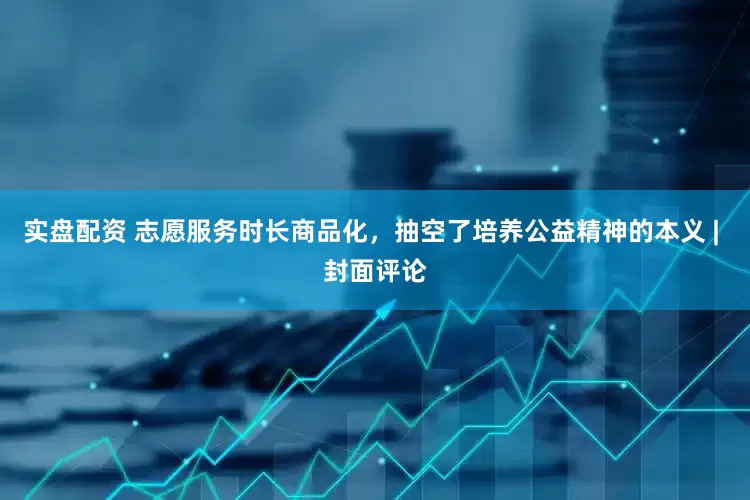 实盘配资 志愿服务时长商品化，抽空了培养公益精神的本义 | 封面评论