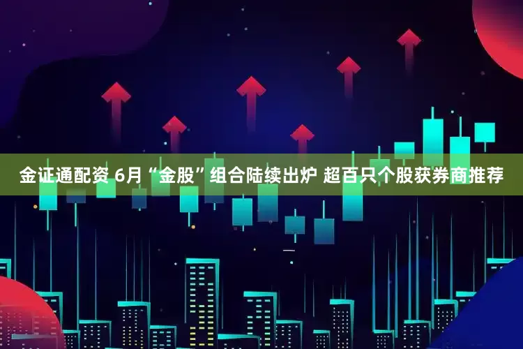 金证通配资 6月“金股”组合陆续出炉 超百只个股获券商推荐