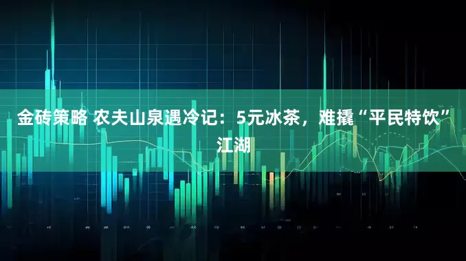金砖策略 农夫山泉遇冷记：5元冰茶，难撬“平民特饮”江湖