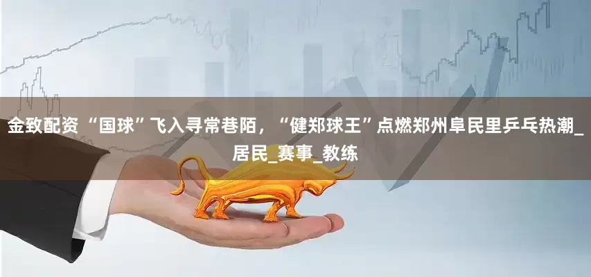 金致配资 “国球”飞入寻常巷陌，“健郑球王”点燃郑州阜民里乒乓热潮_居民_赛事_教练