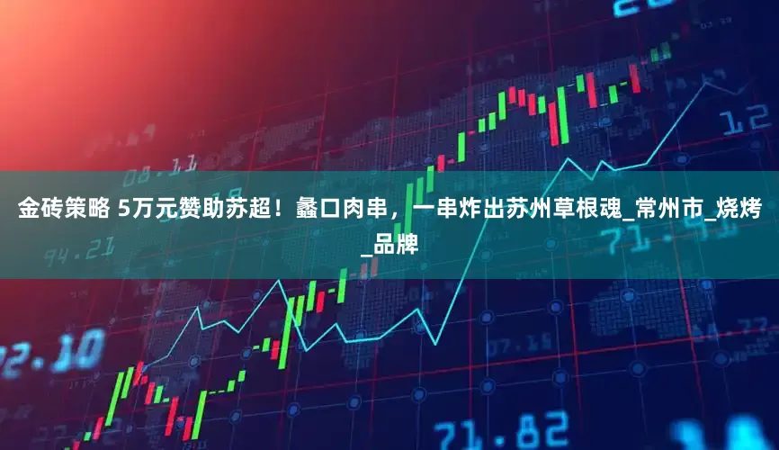 金砖策略 5万元赞助苏超！蠡口肉串，一串炸出苏州草根魂_常州市_烧烤_品牌
