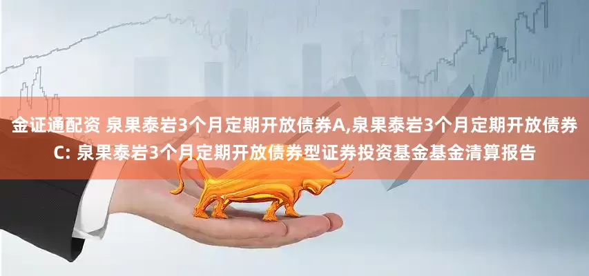 金证通配资 泉果泰岩3个月定期开放债券A,泉果泰岩3个月定期开放债券C: 泉果泰岩3个月定期开放债券型证券投资基金基金清算报告