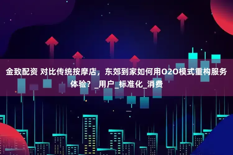 金致配资 对比传统按摩店，东郊到家如何用O2O模式重构服务体验？_用户_标准化_消费