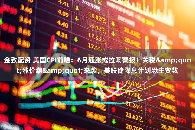 金致配资 美国CPI前瞻：6月通胀或拉响警报！关税&quot;涨价潮&quot;来袭，美联储降息计划恐生变数