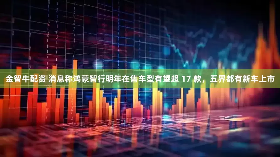 金智牛配资 消息称鸿蒙智行明年在售车型有望超 17 款，五界都有新车上市