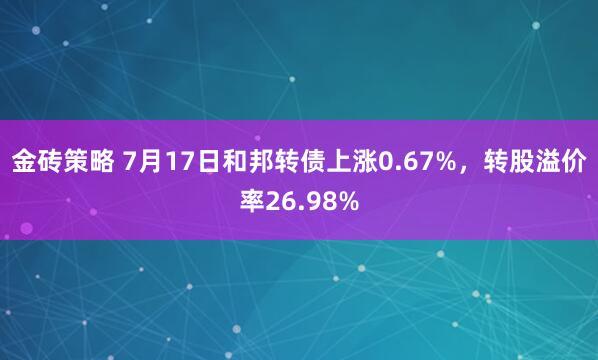 金砖策略 7月17日和邦转债上涨0.67%,转股溢价率26.98%