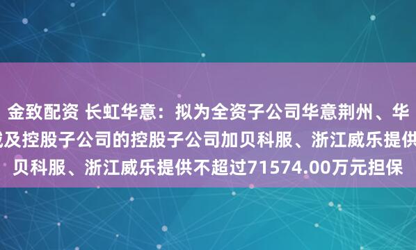 金致配资 长虹华意：拟为全资子公司华意荆州、华意巴塞罗那、华铸机械及控股子公司的控股子公司加贝科服、浙江威乐提供不超过71574.00万元担保