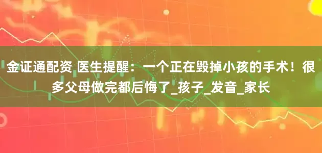 金证通配资 医生提醒：一个正在毁掉小孩的手术！很多父母做完都后悔了_孩子_发音_家长